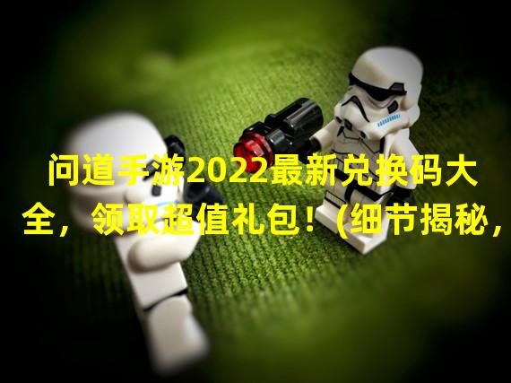  问道手游2022最新兑换码大全，领取超值礼包！(细节揭秘，一键领取！)